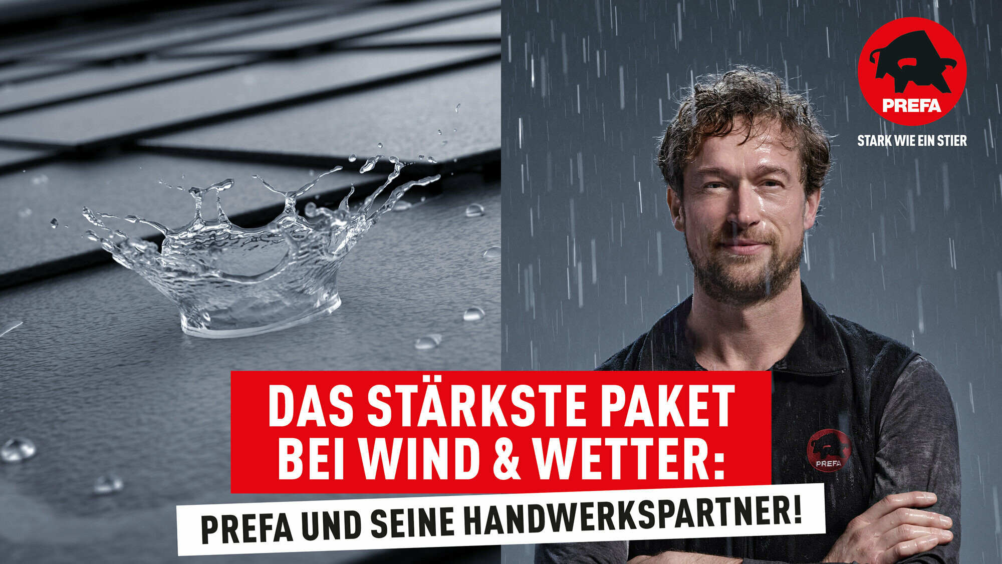 In der Bildmitte ist in Versalien und mit farblicher Hinterlegung der Slogan 'DAS STÄRKSTE PAKET BEI WIND & WETTER: PREFA UND SEINE HANDWERKSPARTNER!' zu lesen. Das Bild dahinter ist in zwei Hälften geteilt. Auf der rechten Seite steht ein selbstbewusster Handwerker in PREFA-Arbeitskleidung im Regen, symbolisch für die Widerstandsfähigkeit der Produkte gegenüber Witterungseinflüssen. Links daneben ist die Nahaufnahme eines Regentropfens zu erkennen. Der Wassertropfen prallt auf das robuste PREFA-Dach und löst sich dabei auf. Rechts oben befindet sich das bekannte PREFA Logo. Rechts unten ist die Webadresse www.prefa.at in weißer Schrift zu erkennen.